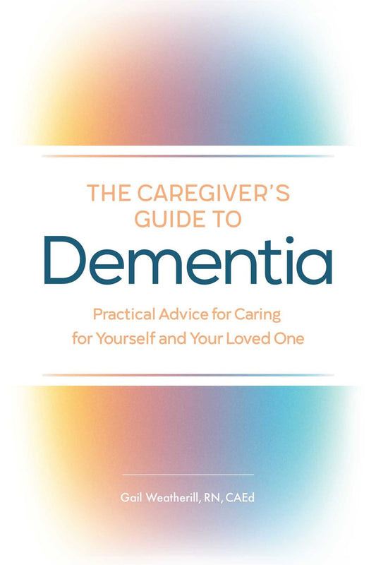 The Caregiver's Guide to Dementia: Practical Advice for Caring for Yourself and Your Loved One by Gail Weatherill, RN, CAEd