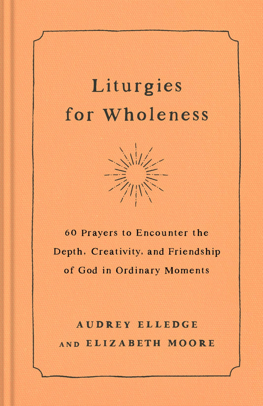 Liturgies for Wholeness: 60 Prayers to Encounter the Depth, Creativity, and Friendship of God in Ordinary Moments by Audrey Elledge & Elizabeth Moore (2/20/24)